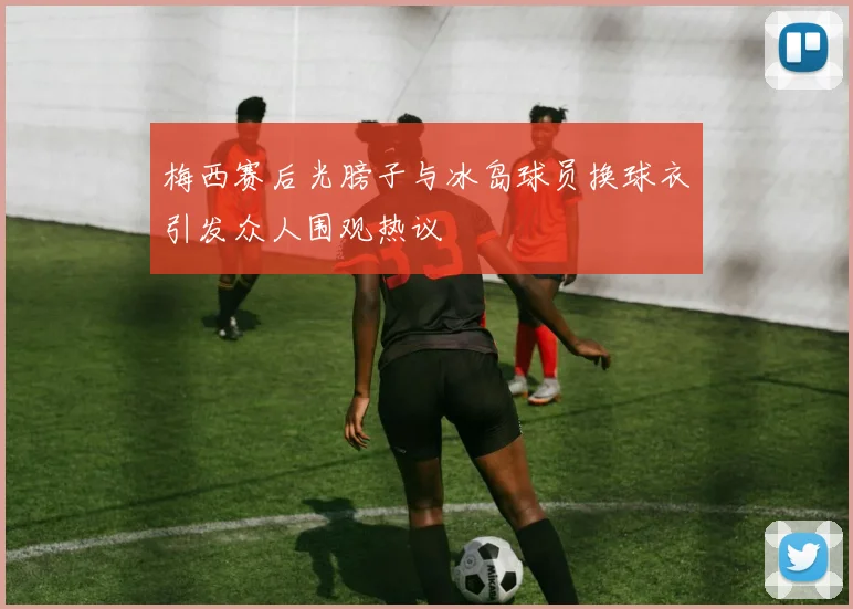 梅西赛后光膀子与冰岛球员换球衣引发众人围观热议
