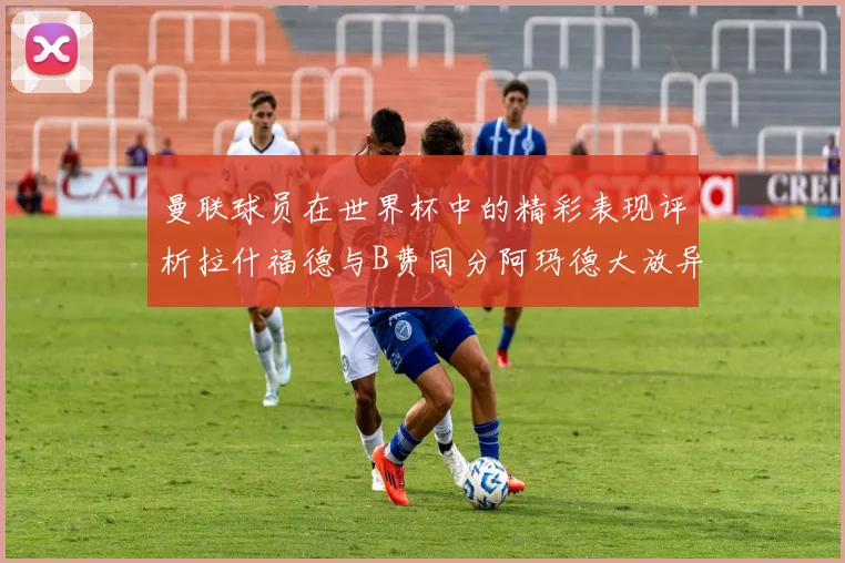 曼联球员在世界杯中的精彩表现评析拉什福德与B费同分阿玛德大放异彩