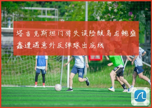 塔吉克斯坦门将失误险酿乌龙鲍盛鑫遭遇意外反弹球出底线