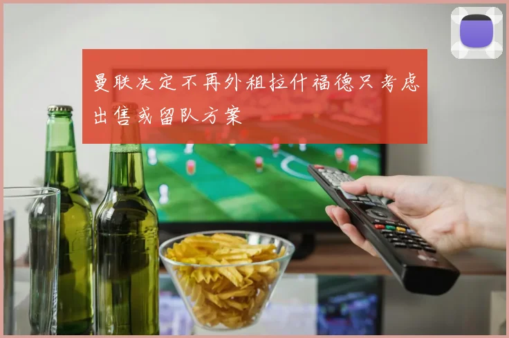曼联决定不再外租拉什福德只考虑出售或留队方案