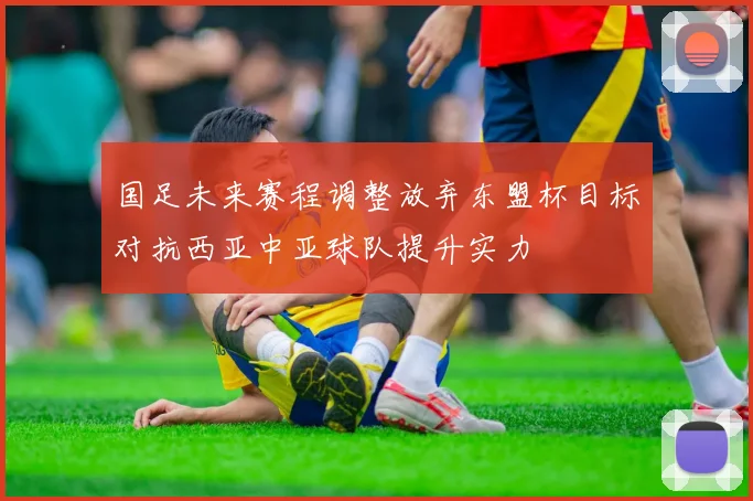 国足未来赛程调整放弃东盟杯目标对抗西亚中亚球队提升实力