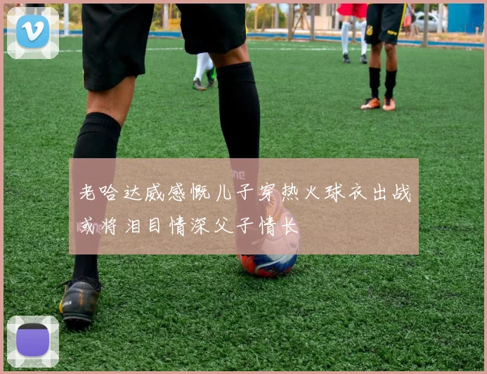 老哈达威感慨儿子穿热火球衣出战或将泪目情深父子情长