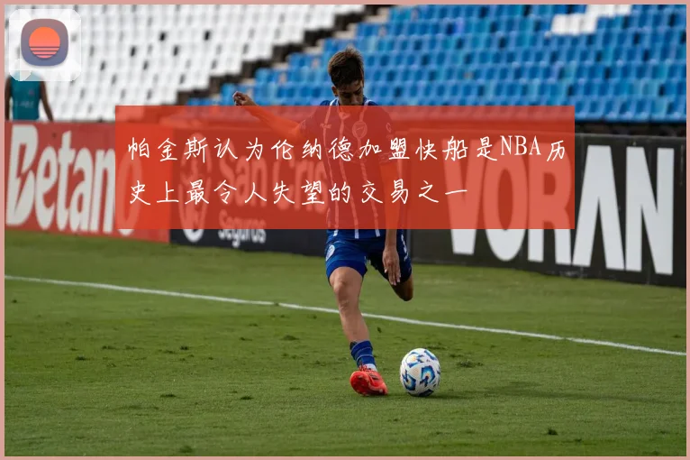 帕金斯认为伦纳德加盟快船是NBA历史上最令人失望的交易之一