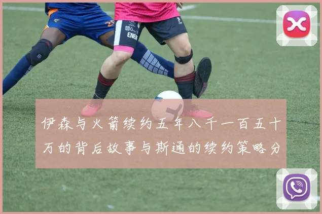 伊森与火箭续约五年八千一百五十万的背后故事与斯通的续约策略分析
