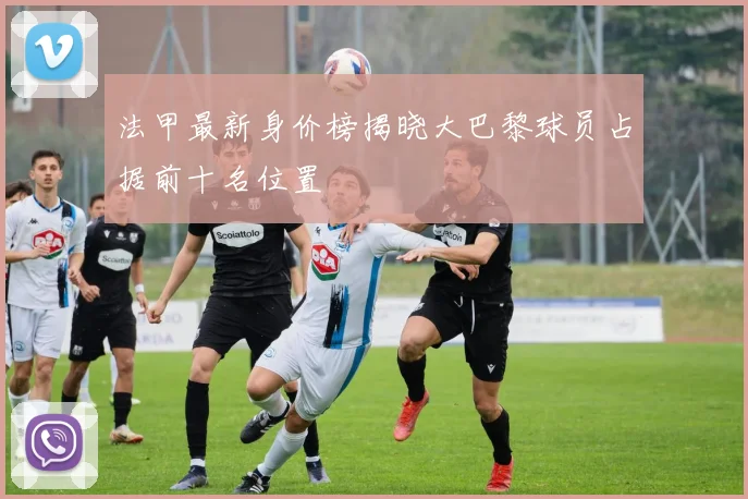 法甲最新身价榜揭晓大巴黎球员占据前十名位置