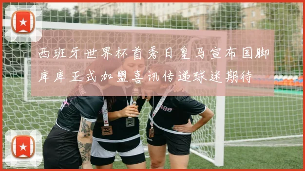 西班牙世界杯首秀日皇马宣布国脚库库正式加盟喜讯传递球迷期待