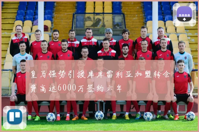 皇马强势引援库库雷利亚加盟转会费高达6000万签约六年