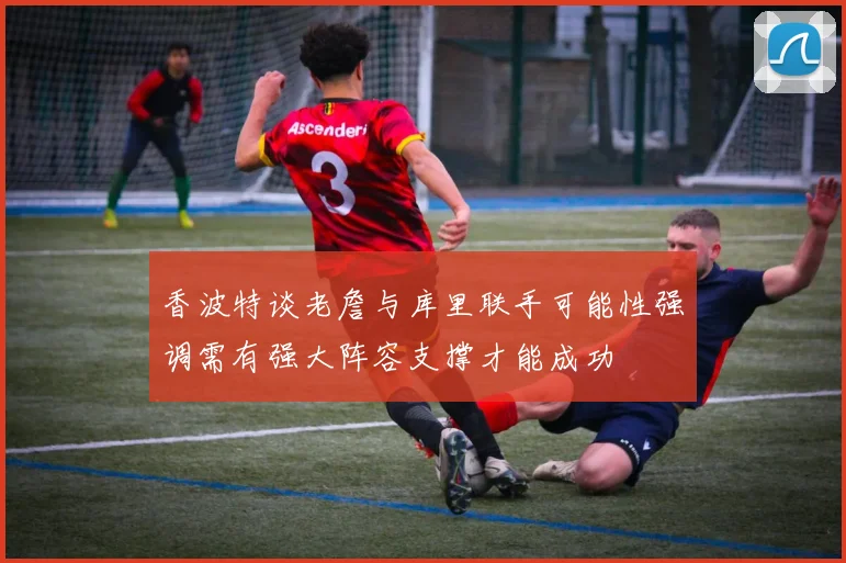 香波特谈老詹与库里联手可能性强调需有强大阵容支撑才能成功