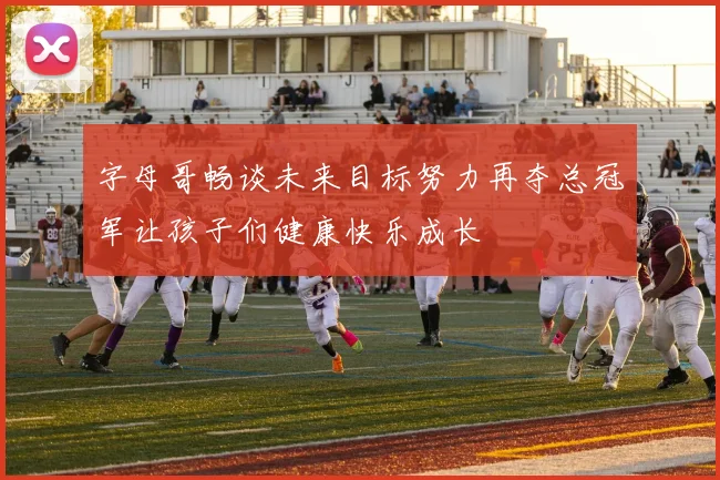 字母哥畅谈未来目标努力再夺总冠军让孩子们健康快乐成长