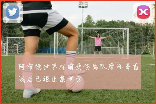 阿布德世界杯前受伤离队摩洛哥首战后已退出集训营