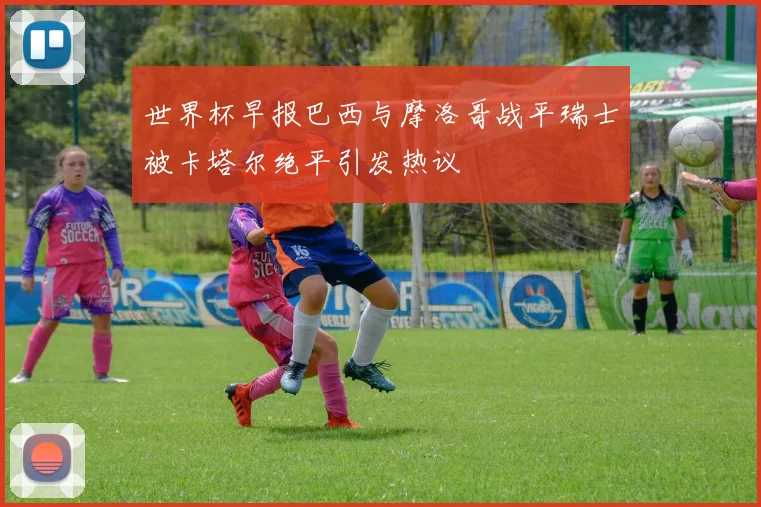 世界杯早报巴西与摩洛哥战平瑞士被卡塔尔绝平引发热议