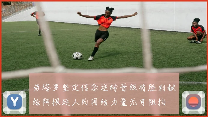 劳塔罗坚定信念逆转晋级将胜利献给阿根廷人民团结力量无可阻挡