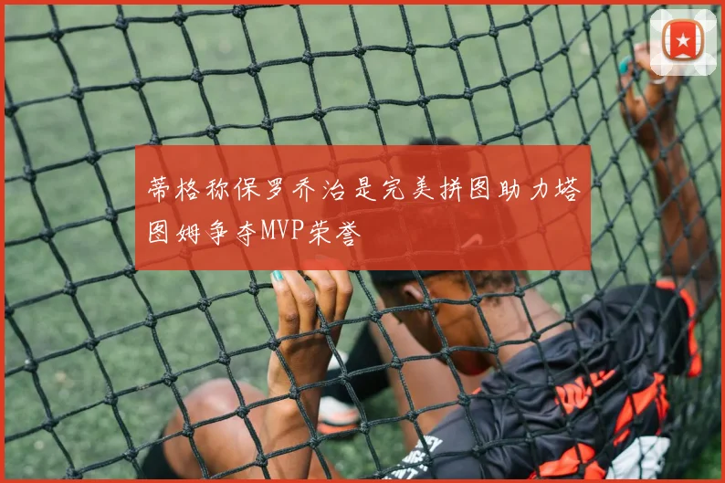 蒂格称保罗乔治是完美拼图助力塔图姆争夺MVP荣誉