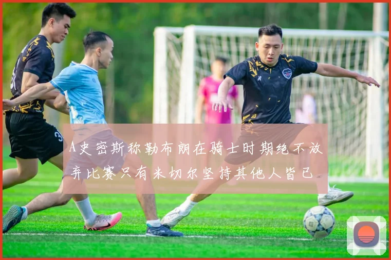 A史密斯称勒布朗在骑士时期绝不放弃比赛只有米切尔坚持其他人皆已放弃