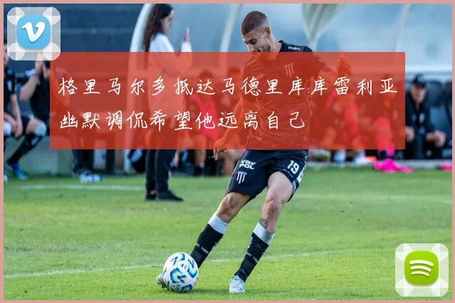 格里马尔多抵达马德里库库雷利亚幽默调侃希望他远离自己