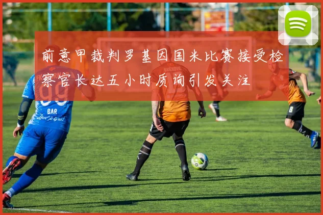 前意甲裁判罗基因国米比赛接受检察官长达五小时质询引发关注