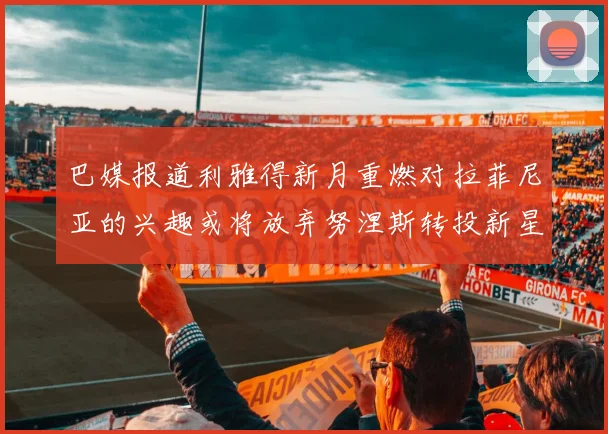巴媒报道利雅得新月重燃对拉菲尼亚的兴趣或将放弃努涅斯转投新星