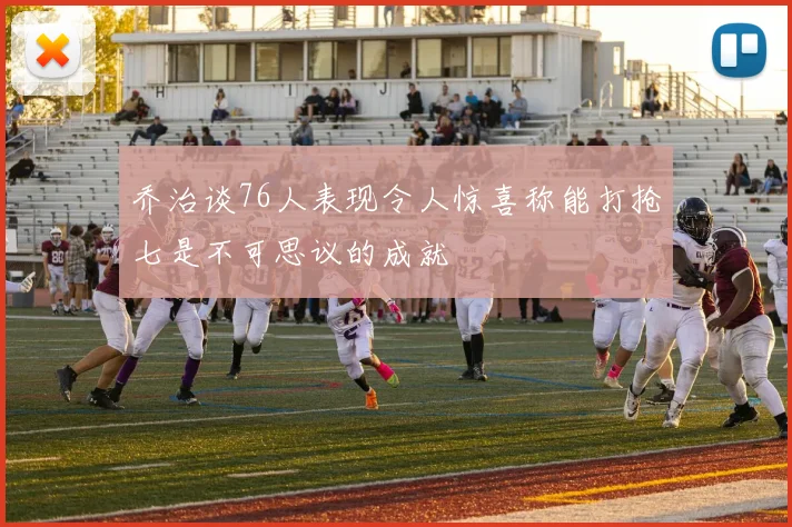 乔治谈76人表现令人惊喜称能打抢七是不可思议的成就