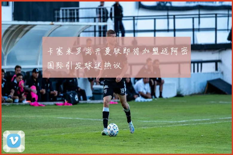 卡塞米罗离开曼联即将加盟迈阿密国际引发球迷热议